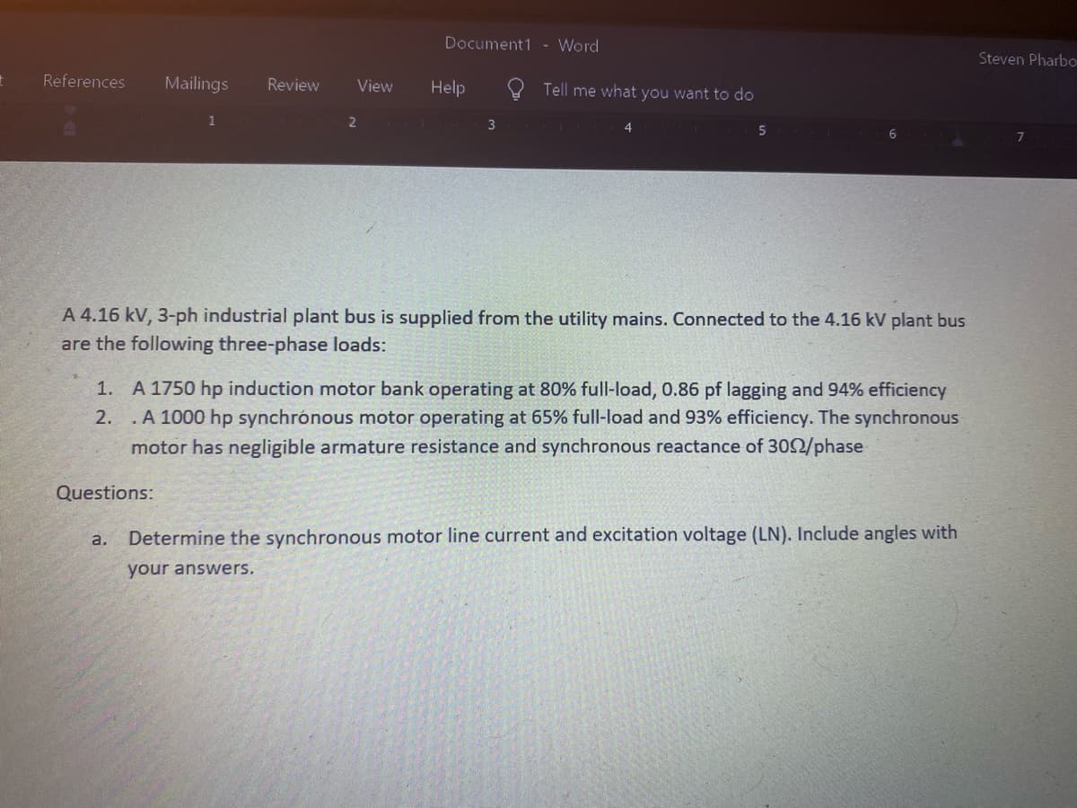 t
References Mailings Review
1
View
2
Document1 - Word
Help
3
Tell me what you want to do
4
5
A 4.16 kV, 3-ph industrial plant bus is supplied from the utility mains. Connected to the 4.16 kV plant bus
are the following three-phase loads:
1.
A 1750 hp induction motor bank operating at 80% full-load, 0.86 pf lagging and 94% efficiency
2. .A 1000 hp synchronous motor operating at 65% full-load and 93% efficiency. The synchronous
motor has negligible armature resistance and synchronous reactance of 3002/phase
Questions:
a. Determine the synchronous motor line current and excitation voltage (LN). Include angles with
your answers.
Steven Pharbo