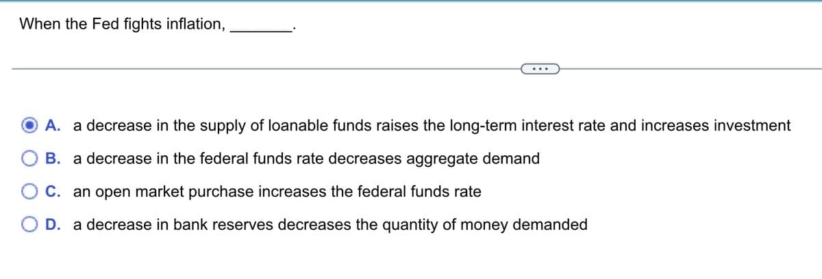 When the Fed fights inflation,
A.
decrease in the supply of loanable funds raises the long-term interest rate and increases investment
B. a decrease in the federal funds rate decreases aggregate demand
○ C. an open market purchase increases the federal funds rate
○ D. a decrease in bank reserves decreases the quantity of money demanded