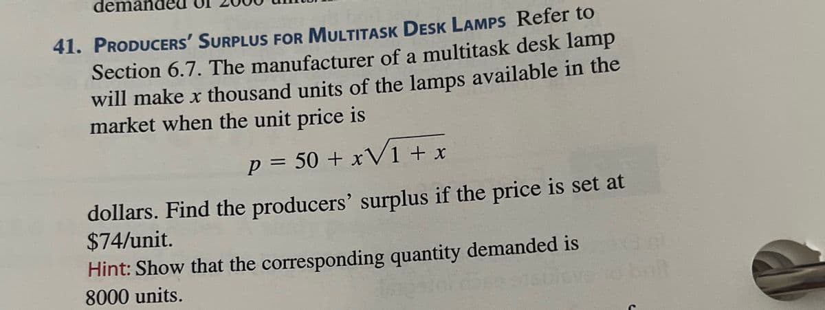 demande
41. PRODUCERS' SURPLUS FOR MULTITASK DESK LAMPS Refer to
Section 6.7. The manufacturer of a multitask desk lamp
will make x thousand units of the lamps available in the
market when the unit price is
p = 50 + x√1 + x
dollars. Find the producers' surplus if the price is set at
$74/unit.
Hint: Show that the corresponding quantity demanded is
8000 units.