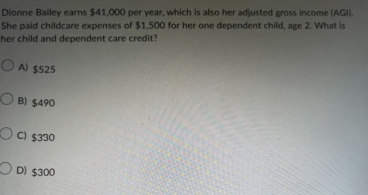 Dionne Bailey earns $41,000 per year, which is also her adjusted gross income (AGI).
She paid childcare expenses of $1,500 for her one dependent child, age 2. What is
her child and dependent care credit?
A) $525
B) $490
C) $330
D) $300