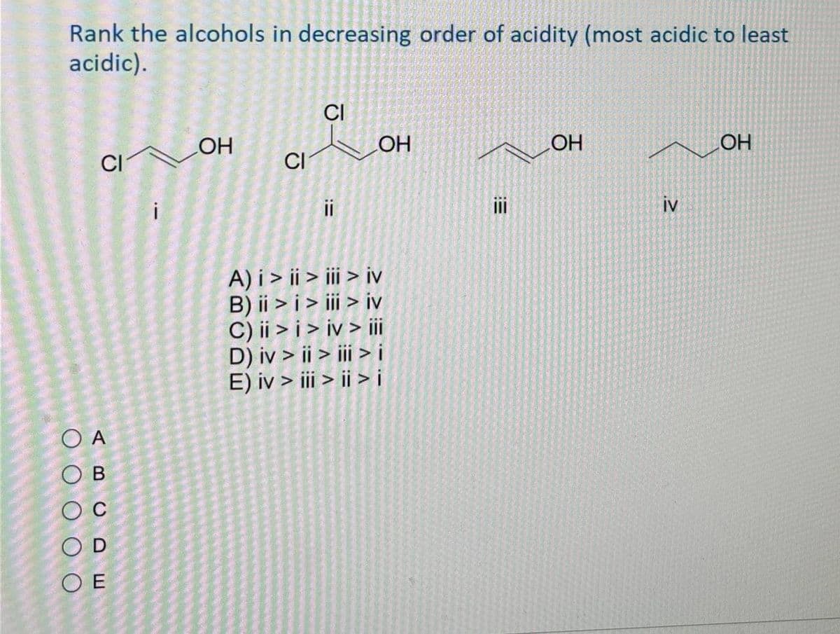 OA
OB
OD
OE
C
Rank the alcohols in decreasing order of acidity (most acidic to least
acidic).
CI
OH
OH
CI
CI
i
!!
A) i>ii > iii > iv
B) ii > i > iii > iv
C) ii>i>iv> iii
D) iv > ii > iii > i
E) iv > iii > ii > i
E:
OH
iv
OH