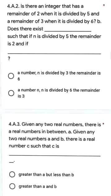 4.A.2. Is there an integer that has a
remainder of 2 when it is divided by 5 and
a remainder of 3 when it is divided by 6? b.
Does there exist
such that if n is divided by 5 the remainder
is 2 and if
?
a number, n is divided by 3 the remainder is
6
a number n, n is divided by 6 the remainder
is 3
4.A.3. Given any two real numbers, there is
a real numbers in between. a. Given any
two real numbers a and b, there is a real
number c such that c is
greater than a but less than b
O greater than a and b
