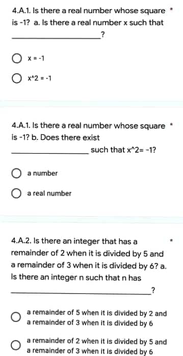 4.A.1. Is there a real number whose square
is -1? a. Is there a real number x such that
?
O x = -1
O x*2 = -1
4.A.1. Is there a real number whose square
is -1? b. Does there exist
such that x^2= -1?
a number
a real number
4.A.2. Is there an integer that has a
remainder of 2 when it is divided by 5 and
a remainder of 3 when it is divided by 6? a.
Is there an integer n such that n has
?
a remainder of 5 when it is divided by 2 and
a remainder of 3 when it is divided by 6
a remainder of 2 when it is divided by 5 and
a remainder of 3 when it is divided by 6
