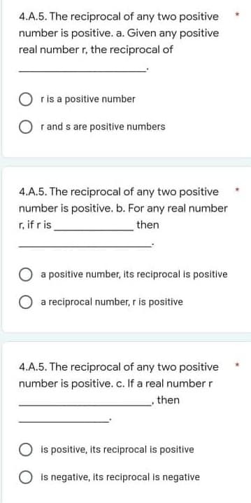 4.A.5. The reciprocal of any two positive
number is positive. a. Given any positive
real number r, the reciprocal of
O ris a positive number
r and s are positive numbers
4.A.5. The reciprocal of any two positive
number is positive. b. For any real number
r, if r is
then
a positive number, its reciprocal is positive
a reciprocal number, r is positive
4.A.5. The reciprocal of any two positive
number is positive. c. If a real number r
,then
O is positive, its reciprocal is positive
is negative, its reciprocal is negative
