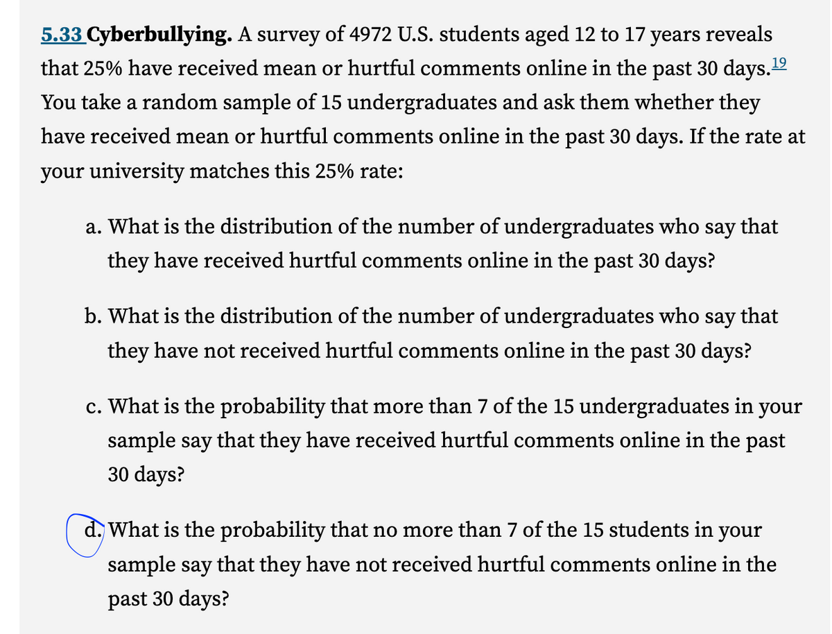 5.33 Cyberbullying. A survey of 4972 U.S. students aged 12 to 17 years reveals
that 25% have received mean or hurtful comments online in the past 30 days.¹⁹
You take a random sample of 15 undergraduates and ask them whether they
have received mean or hurtful comments online in the past 30 days. If the rate at
your university matches this 25% rate:
a. What is the distribution of the number of undergraduates who say that
they have received hurtful comments online in the past 30 days?
b. What is the distribution of the number of undergraduates who say that
they have not received hurtful comments online in the past 30 days?
c. What is the probability that more than 7 of the 15 undergraduates in your
sample say that they have received hurtful comments online in the past
30 days?
d. What is the probability that no more than 7 of the 15 students in your
sample say that they have not received hurtful comments online in the
past 30 days?