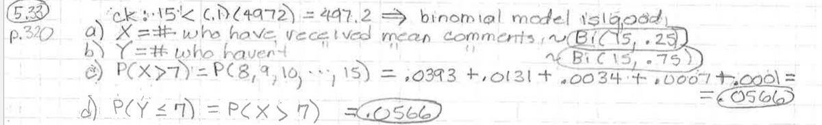 (5.33
p.320
ck: 15 (1) (4972) = 497.2 ⇒ binomial model is good,
a) X=# who have received mean comments, ~ (Bi(1525)
b) Y = # who haven't
~ Bi (15,75)
15) = ₂0393 +₁0131+.0034 +0007 +.0001 =
=60566
P(X>7) = P(8, 9, 10,
1
d) P(Y ≤ 7) = P(X) 17) =60566