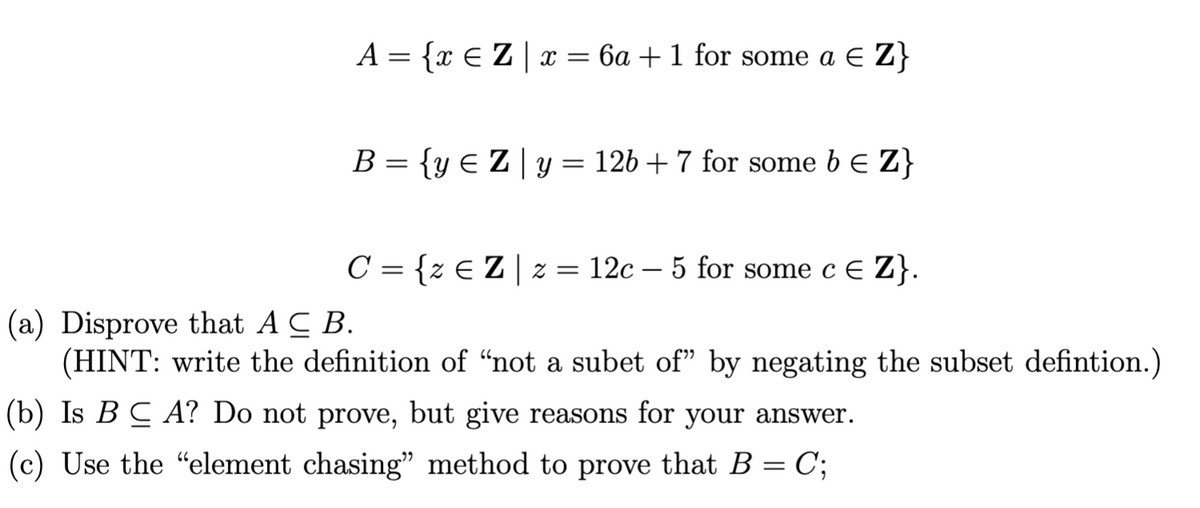 A = {x ≤ Z | x = 6a + 1 for some a € Z}
B = {y = Z | y = 12b + 7 for some b = Z}
C = {z € Z | z = 12c5 for some c € Z}.
(a) Disprove that A C B.
(HINT: write the definition of “not a subet of” by negating the subset defintion.)
(b) Is BCA? Do not prove, but give reasons for your answer.
(c) Use the "element chasing" method to prove that B = C;
