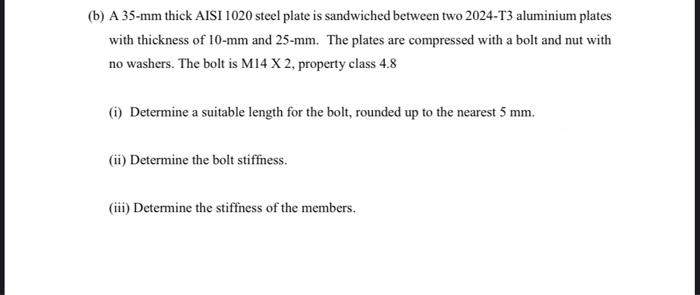 (b) A 35-mm thick AISI 1020 steel plate is sandwiched between two 2024-T3 aluminium plates
with thickness of 10-mm and 25-mm. The plates are compressed with a bolt and nut with
no washers. The bolt is M14 X 2, property class 4.8
(i) Determine a suitable length for the bolt, rounded up to the nearest 5 mm.
(ii) Determine the bolt stiffness.
(iii) Determine the stiffness of the members.

