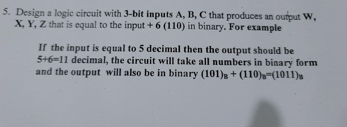5. Design a logic circuit with 3-bit inputs A, B, C that produces an output W,
X, Y, Z that is equal to the input + 6 (110) in binary. For example
If the input is equal to 5 decimal then the output should be
5+6=11 decimal, the circuit will take all numbers in binary form
and the output will also be in binary (101)B + (110)B=(1011)B
