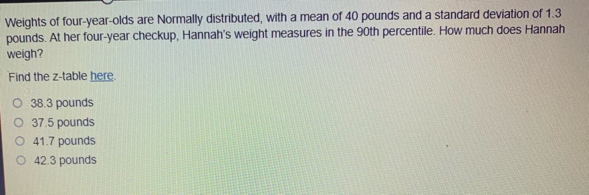 Weights of four-year-olds are Normally distributed, with a mean of 40 pounds and a standard deviation of 1.3
pounds. At her four-year checkup, Hannah's weight measures in the 90th percentile. How much does Hannah
weigh?
Find the z-table here.
O 38.3 pounds
O 37.5 pounds
O 41.7 pounds
O 42.3 pounds
