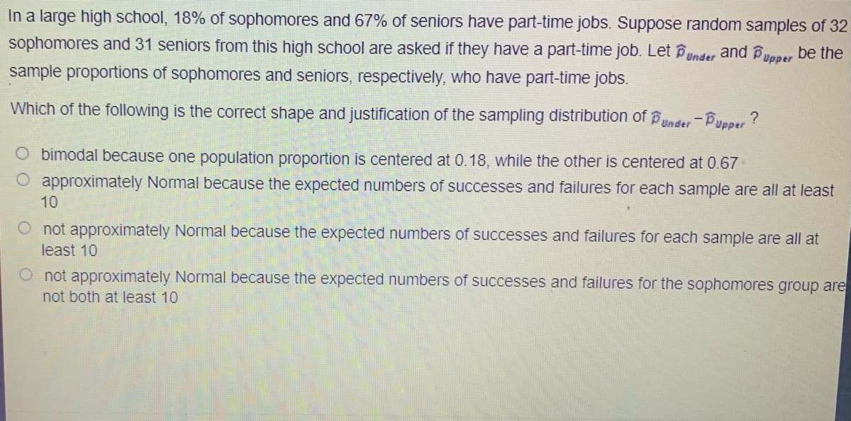 In a large high school, 18% of sophomores and 67% of seniors have part-time jobs. Suppose random samples of 32
sophomores and 31 seniors from this high school are asked if they have a part-time job. Let Punder and Bypper be the
sample proportions of sophomores and seniors, respectively, who have part-time jobs.
Which of the following is the correct shape and justification of the sampling distribution of p
Under Pupper ?
O bimodal because one population proportion is centered at 0.18, while the other is centered at 0.67
O approximately Normal because the expected numbers of successes and failures for each sample are all at least
10
not approximately Normal because the expected numbers of successes and failures for each sample are all at
least 10
O not approximately Normal because the expected numbers of successes and failures for the sophomores group are
not both at least 10
