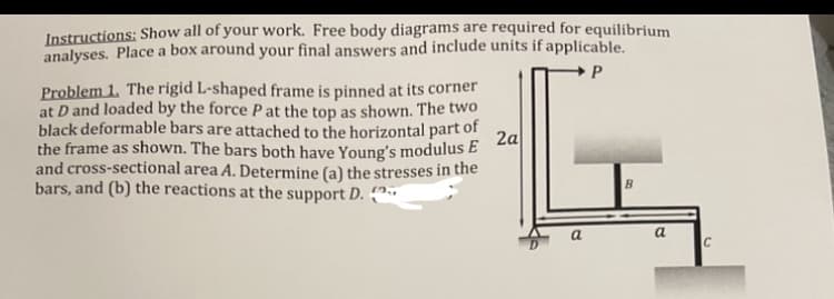 Instructions: Show all of your work. Free body diagrams are required for equilibrium
analyses. Place a box around your final answers and include units if applicable.
P
Problem 1. The rigid L-shaped frame is pinned at its corner
at D and loaded by the force P at the top as shown. The two
black deformable bars are attached to the horizontal part of
the frame as shown. The bars both have Young's modulus E
and cross-sectional area A. Determine (a) the stresses in the
bars, and (b) the reactions at the support D.
2a
B
a
C