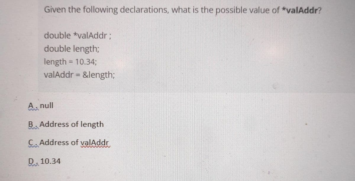 Given the following declarations, what is the possible value of *valAddr?
double *valAddr;
double length;
length = 10.34%;
valAddr = &length;
A. null
B. Address of length
C. Address of valAddr
ww Ww
D. 10.34
