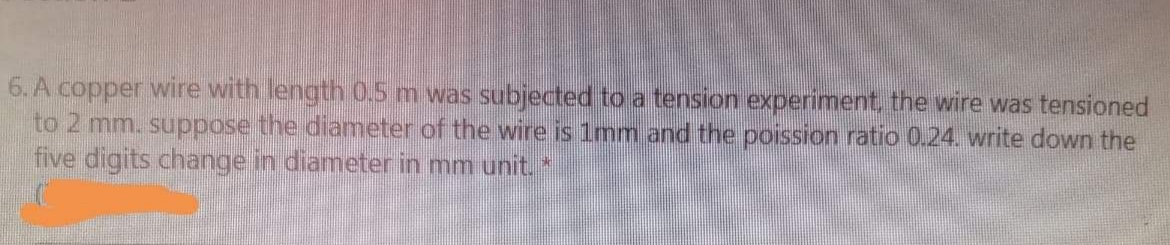 6. A copper wire with length 0.5 m was subjected to a tension experiment, the wire was tensioned
to 2 mm. suppose the diameter of the wire is 1mm and the poission ratio 0.24. write down the
five digits change in diameter in mm unit. *
