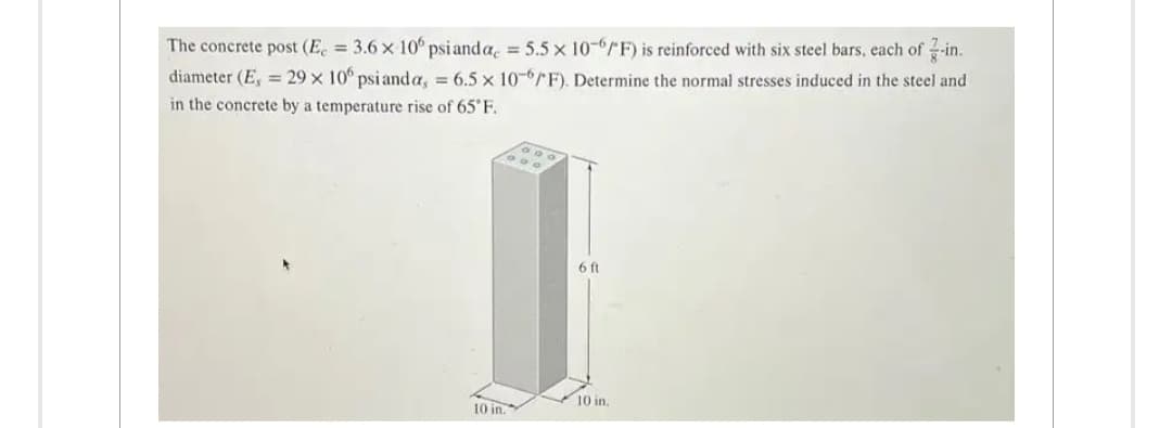 The concrete post (E = 3.6 x 106 psi anda = 5.5 x 10-6/F) is reinforced with six steel bars, each of -in.
diameter (E, 29 x 106 psi anda, = 6.5 x 10-6/F). Determine the normal stresses induced in the steel and
in the concrete by a temperature rise of 65°F.
10 in.
6 ft
10 in.