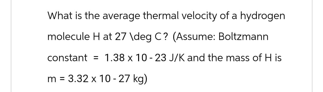 What is the average thermal velocity of a hydrogen
molecule H at 27 \deg C? (Assume: Boltzmann
constant = 1.38 x 10-23 J/K and the mass of H is
m = 3.32 x 10-27 kg)