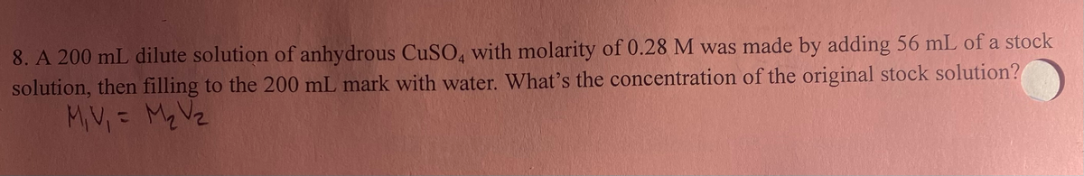 8. A 200 mL dilute solution of anhydrous CuSO4 with molarity of 0.28 M was made by adding 56 mL of a stock
solution, then filling to the 200 mL mark with water. What's the concentration of the original stock solution?
M₁ V₁ = M₂ V₂