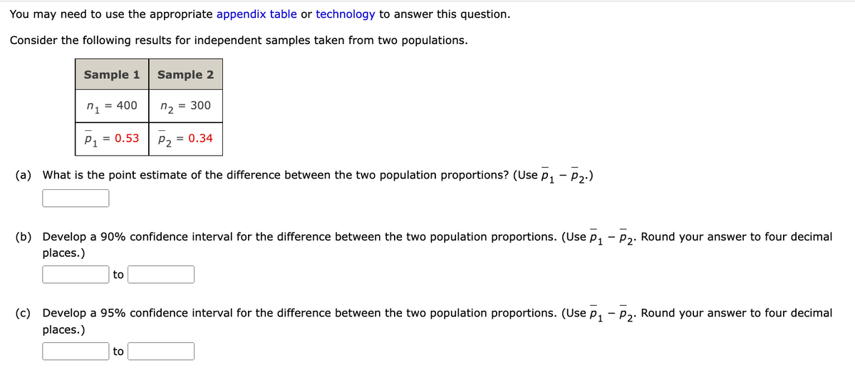You may need to use the appropriate appendix table or technology to answer this question.
Consider the following results for independent samples taken from two populations.
Sample 1 Sample 2
n1 = 400
7₂
= 300
P₁ = 0.53
P2
= 0.34
(a) What is the point estimate of the difference between the two population proportions? (Use P₁ - P₂.)
(b) Develop a 90% confidence interval for the difference between the two population proportions. (Use P₁ - P₂. Round your answer to four decimal
places.)
to
(c) Develop a 95% confidence interval for the difference between the two population proportions. (Use p₁ - P₂. Round your answer to four decimal
places.)
to