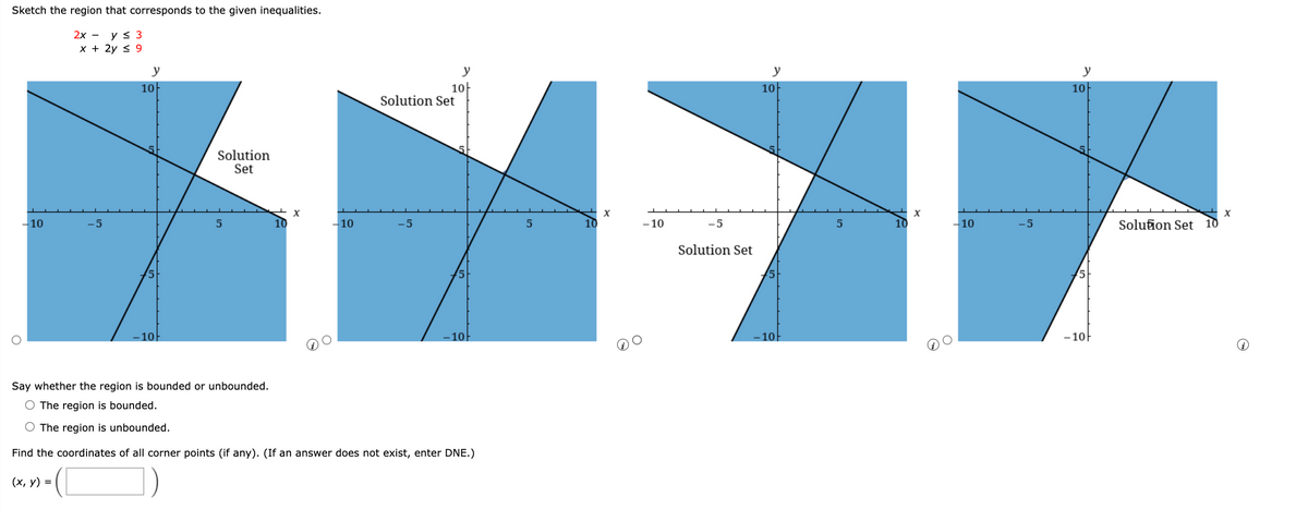 Sketch the region that corresponds to the given inequalities.
2х — уs 3
x + 2y < 9
y
y
y
y
10-
Solution Set
10
10
10
Solution
Set
- 10
-5
5
-10
-5
10
- 10
-5
10
-10
-5
Solution Set
10
Solution Set
10-
- 10|
10
- 10-
Say whether the region is bounded or unbounded.
O The region is bounded.
O The region is unbounded.
Find the coordinates of all corner points (if any). (If an answer does not exist, enter DNE.)
(х, у) %3D
