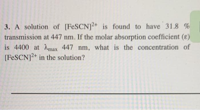 3. A solution of [FESCN]2+ is found to have 31.8 %
transmission at 447 nm. If the molar absorption coefficient (8)
is 4400 at max 447 nm, what is the concentration of
[FESCN]2+ in the solution?
