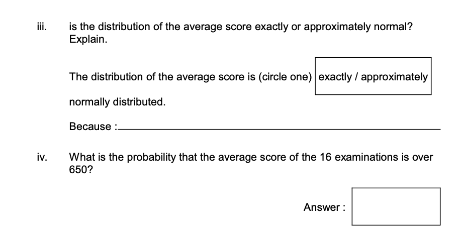 iii.
iv.
is the distribution of the average score exactly or approximately normal?
Explain.
The distribution of the average score is (circle one) exactly / approximately
normally distributed.
Because :.
What is the probability that the average score of the 16 examinations is over
650?
Answer: