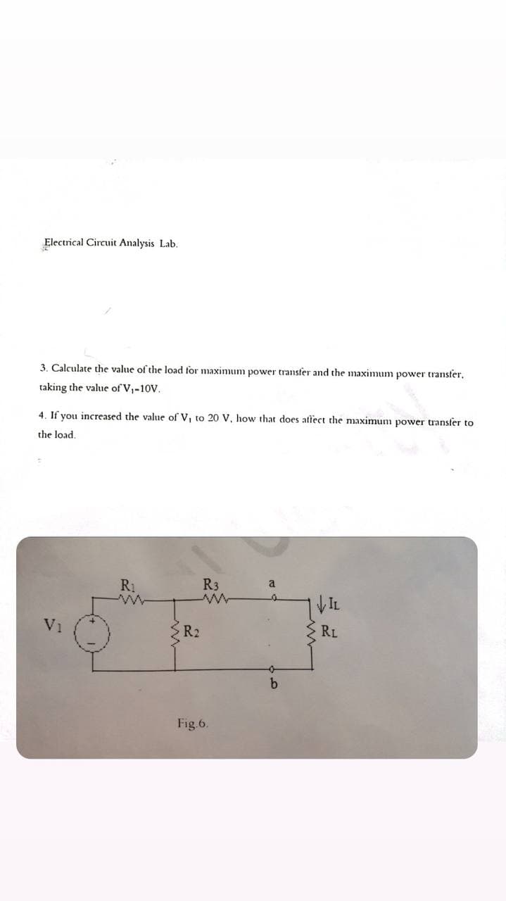 Electrical Circuit Analysis Lab.
3. Calculate the value of the load for maximum power transfer and the maximum power transfer,
taking the value of V,-10V.
4. If you increased the value of V, to 20 V, how that does attect the maximum power transfer to
the load.
R3
a
VIL
V1
R2
RL
Fig.6.
