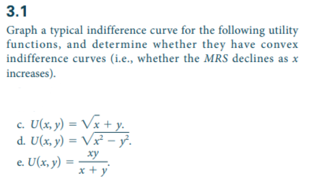 3.1
Graph a typical indifference curve for the following utility
functions, and determine whether they have convex
indifference curves (i.e., whether the MRS declines as x
increases).
c. U(x, y) = √x + y.
d. U(x, y) = √x² - y².
xy
x+y
e. U(x, y)
=