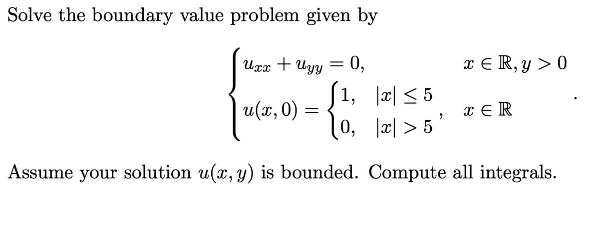 Solve the boundary value problem given by
Uxx + Uyy
=
u(x, 0)
=
0,
(1, |x| ≤5
<5
0, |x| > 5
"
x = R, y > 0
xER
Assume your solution u(x, y) is bounded. Compute all integrals.