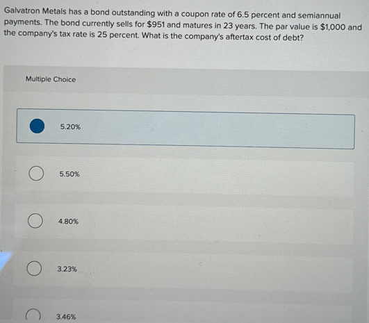 Galvatron Metals has a bond outstanding with a coupon rate of 6.5 percent and semiannual
payments. The bond currently sells for $951 and matures in 23 years. The par value is $1,000 and
the company's tax rate is 25 percent. What is the company's aftertax cost of debt?
Multiple Choice
О
5.20%
5.50%
4.80%
3.23%
3.46%