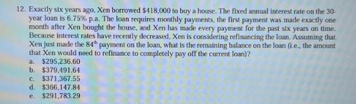 12. Exactly six years ago, Xen borrowed $418,000 to buy a house. The fixed annual interest rate on the 30-
year loan is 6.75% p.a. The loan requires monthly payments, the first payment was made exactly one
month after Xen bought the house, and Xen has made every payment for the past six years on time.
Because interest rates have recently decreased, Xen is considering refinancing the loan. Assuming that
Xen just made the 84 payment on the loan, what is the remaining balance on the loan (i.e., the amount
that Xen would need to refinance to completely pay off the current loan)?
a.
$295,236.60
b. $379,491.64
c. $371,367.55
d. $366,147.84
e. $291,783.29
