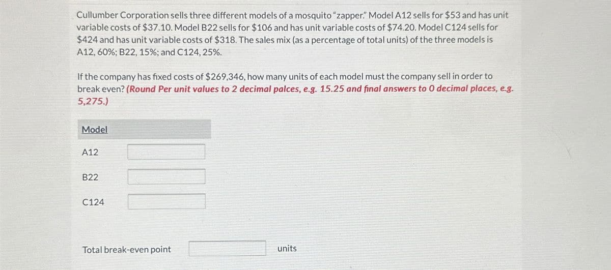 Cullumber Corporation sells three different models of a mosquito "zapper." Model A12 sells for $53 and has unit
variable costs of $37.10. Model B22 sells for $106 and has unit variable costs of $74.20. Model C124 sells for
$424 and has unit variable costs of $318. The sales mix (as a percentage of total units) of the three models is
A12, 60%; B22, 15%; and C124, 25%.
If the company has fixed costs of $269,346, how many units of each model must the company sell in order to
break even? (Round Per unit values to 2 decimal palces, e.g. 15.25 and final answers to 0 decimal places, e.g.
5,275.)
Model
A12
B22
C124
Total break-even point
units
