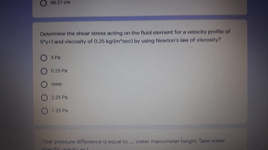 58.27 cm
Determine the shear stress acting on the fluid element for a velocity profile of
5*y+1 and viscosity of 0.25 kg/(m*sec) by using Newton's law of viscosity?
5 Pa
0.25 Pa
none
2.25 Pa
1.25 Pa
1 bar pressure difference is equal to .. water manometer height. Take water
specific gravity as 1
O O O
