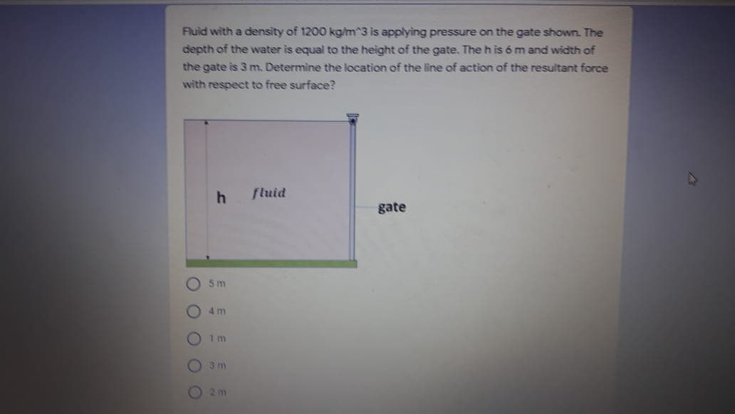 Fluid with a density of 1200 kgim^3 is applying pressure on the gate shown. The
depth of the water is equal to the height of the gate. The h is 6 m and width of
the gate is 3 m. Determine the location of the line of action of the resultant force
with respect to free surface?
fluid
gate
5 m
4 m
1 m
3 m
O2 m
O O O O O
