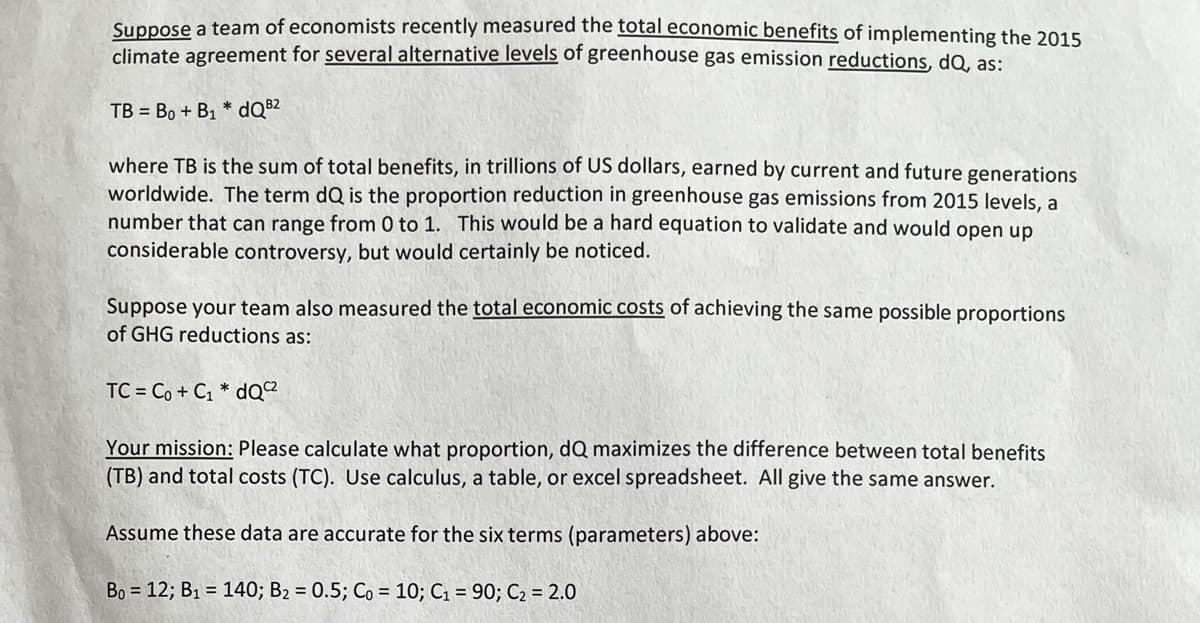 Suppose a team of economists recently measured the total economic benefits of implementing the 2015
climate agreement for several alternative levels of greenhouse gas emission reductions, dQ, as:
TB Bo + B₁ *dQB2
where TB is the sum of total benefits, in trillions of US dollars, earned by current and future generations
worldwide. The term dQ is the proportion reduction in greenhouse gas emissions from 2015 levels, a
number that can range from 0 to 1. This would be a hard equation to validate and would open up
considerable controversy, but would certainly be noticed.
Suppose your team also measured the total economic costs of achieving the same possible proportions
of GHG reductions as:
TC = Co + Cı * dQ
Your mission: Please calculate what proportion, dQ maximizes the difference between total benefits
(TB) and total costs (TC). Use calculus, a table, or excel spreadsheet. All give the same answer.
Assume these data are accurate for the six terms (parameters) above:
Bo = 12; B1 = 140; B2 = 0.5; Co = 10; C1 = 90; Ca = 2.0