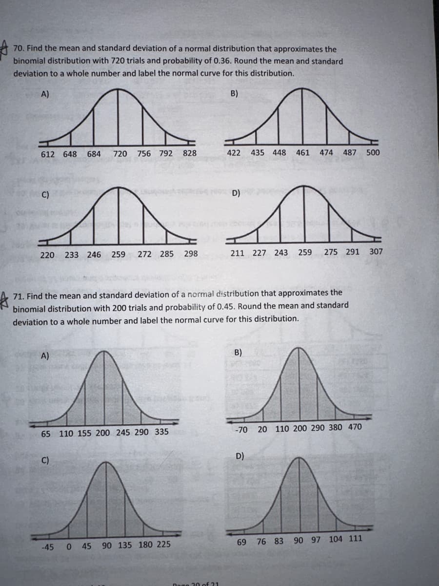 70. Find the mean and standard deviation of a normal distribution that approximates the
binomial distribution with 720 trials and probability of 0.36. Round the mean and standard
deviation to a whole number and label the normal curve for this distribution.
A)
612 648
C)
D
A)
684 720 756 792 828
A a
220 233 246 259 272 285 298
211 227 243 259 275 291
C)
47
B)
422 435 448 461 474 487 500
Dago 30 of 21
71. Find the mean and standard deviation of a normal distribution that approximates the
binomial distribution with 200 trials and probability of 0.45. Round the mean and standard
deviation to a whole number and label the normal curve for this distribution.
65 110 155 200 245 290 335
-70 20 110 200 290 380 470
1 s
^^
D)
-45 0 45 90 135 180 225
69 76 83 90 97 104 111
D)
307
B)