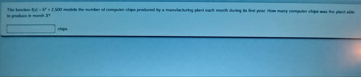 The
function f(x) = 5* + 2,500 models the number of computer chips produced by a manufacturing plant each month during its first year. How many computer chips was the plant able
to produce in month 37
chips