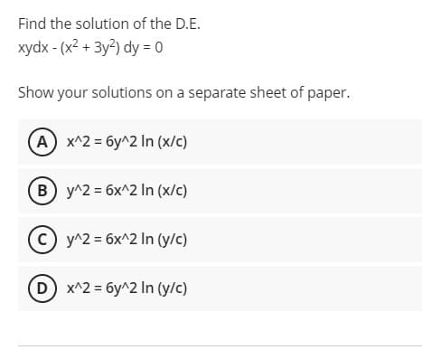 Find the solution of the D.E.
xydx - (x2 + 3y2) dy = 0
Show your solutions on a separate sheet of paper.
A x^2 = 6y^2 In (x/c)
B y^2 = 6x^2 In (x/c)
y^2 = 6x^2 In (y/c)
D x^2 = 6y^2 In (y/c)
