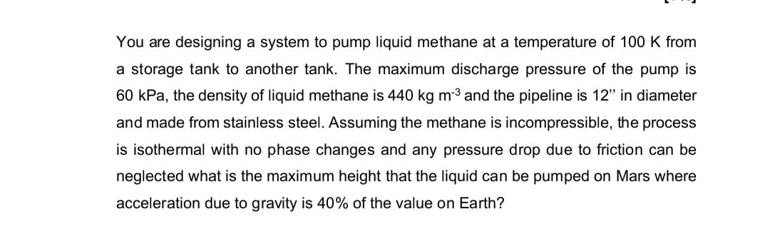 You are designing a system to pump liquid methane at a temperature of 100 K from
a storage tank to another tank. The maximum discharge pressure of the pump is
60 kPa, the density of liquid methane is 440 kg m3 and the pipeline is 12" in diameter
and made from stainless steel. Assuming the methane is incompressible, the process
is isothermal with no phase changes and any pressure drop due to friction can be
neglected what is the maximum height that the liquid can be pumped on Mars where
acceleration due to gravity is 40% of the value on Earth?

