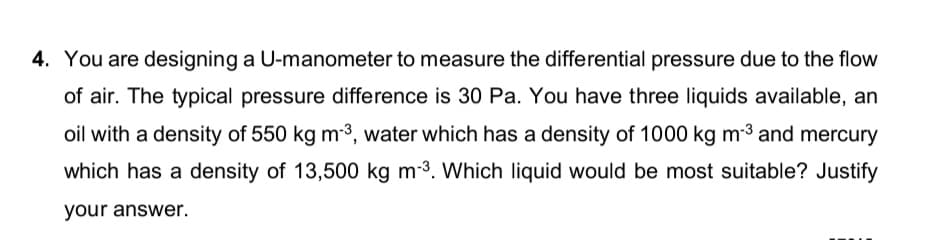 4. You are designing a U-manometer to measure the differential pressure due to the flow
of air. The typical pressure difference is 30 Pa. You have three liquids available, an
oil with a density of 550 kg m-³, water which has a density of 1000 kg m-3 and mercury
which has a density of 13,500 kg m-3. Which liquid would be most suitable? Justify
your answer.
