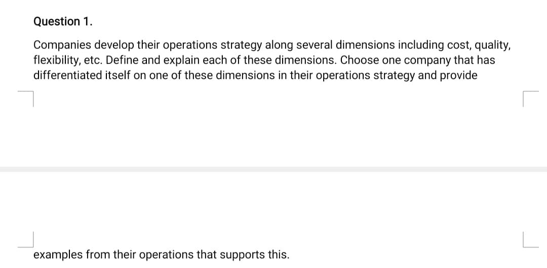 Question 1.
Companies develop their operations strategy along several dimensions including cost, quality,
flexibility, etc. Define and explain each of these dimensions. Choose one company that has
differentiated itself on one of these dimensions in their operations strategy and provide
examples from their operations that supports this.
