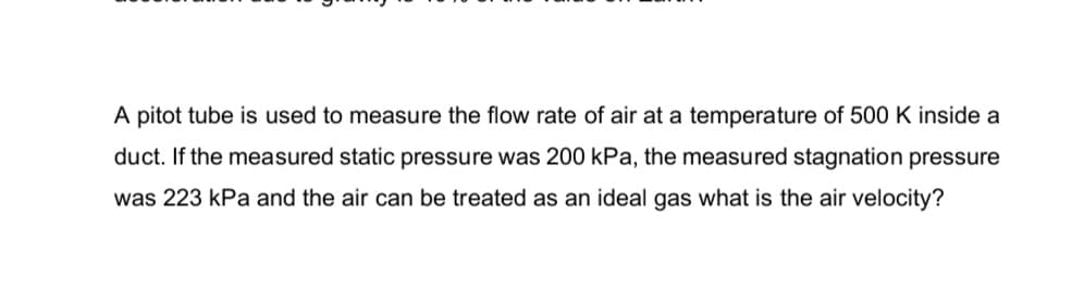 A pitot tube is used to measure the flow rate of air at a temperature of 500 K inside a
duct. If the measured static pressure was 200 kPa, the measured stagnation pressure
was 223 kPa and the air can be treated as an ideal gas what is the air velocity?
