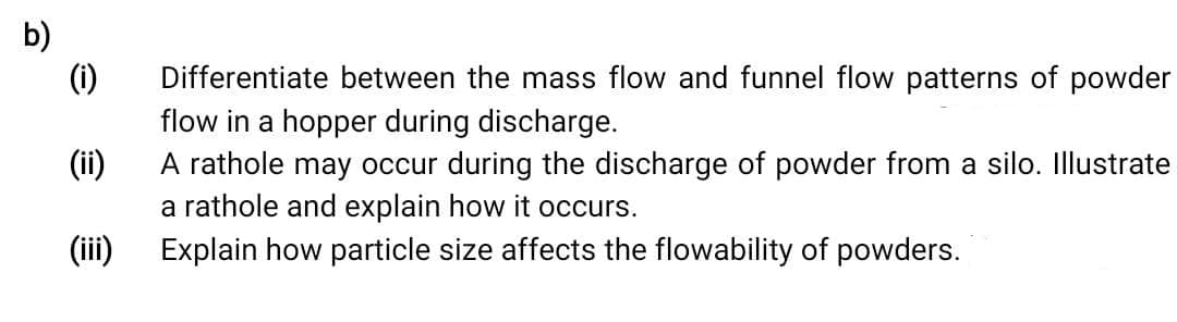 b)
(1)
Differentiate between the mass flow and funnel flow patterns of powder
flow in a hopper during discharge.
(ii)
A rathole may occur during the discharge of powder from a silo. Illustrate
a rathole and explain how it occurs.
(ii)
Explain how particle size affects the flowability of powders.
