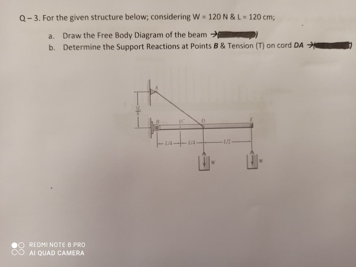 Q- 3. For the given structure below; considering W = 120N &L= 120 cm;
a.
Draw the Free Body Diagram of the beam
b. Determine the Support Reactions at Points B & Tension (T) on cord DA
IC
D.
L/4
W
W
REDMI NOTE 8 PRO
AI QUAD CAMERA
