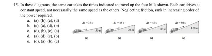 15- In these diagrams, the same car takes the times indicated to travel up the four hills shown. Each car drives at
constant speed, not necessarily the same speed as the others. Neglecting friction, rank in increasing order of
the power required.
a. (a), (b), (c), (d)
b. (c), (a), (d), (b)
c. (d), (b), (c), (a)
d. (a), (d), (c), (b)
e. (d), (a), (b), (c)
Ar=35s
(a)
50 m
Ar=45 s
70 m
Ar=45 s
(0)
80 m
Ar=80s
(4)
100 m