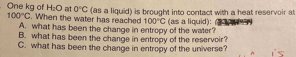 One kg of H₂O at 0°C (as a liquid) is brought into contact with a heat reservoir at
100°C. When the water has reached 100°C (as a liquid):
A. what has been the change in entropy of the water?
B. what has been the change in entropy of the reservoir?
C. what has been the change in entropy of the universe?
h
is