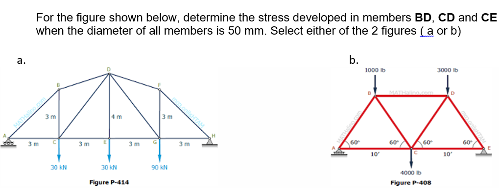 For the figure shown below, determine the stress developed in members BD, CD and CE
when the diameter of all members is 50 mm. Select either of the 2 figures (a or b)
b.
а.
1000 lb
3000 lb
B
D
nilsHTAM
3 m
4 m
3 m
60
60 A60
60
3 m
3 m
3 m
3 m
10
10
30 kN
30 kN
90 KN
4000 Ib
Figure P-408
Figure P-414
