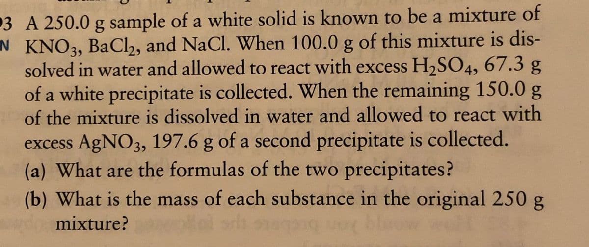 3 A 250.0 g sample of a white solid is known to be a mixture of
N KNO3, BaCl2, and NaCl. When 100.0 g of this mixture is dis-
solved in water and allowed to react with excess H₂SO4, 67.3 g
of a white precipitate is collected. When the remaining 150.0 g
of the mixture is dissolved in water and allowed to react with
excess AgNO3, 197.6 g of a second precipitate is collected.
(a) What are the formulas of the two precipitates?
(b) What is the mass of each substance in the original 250 g
mixture?