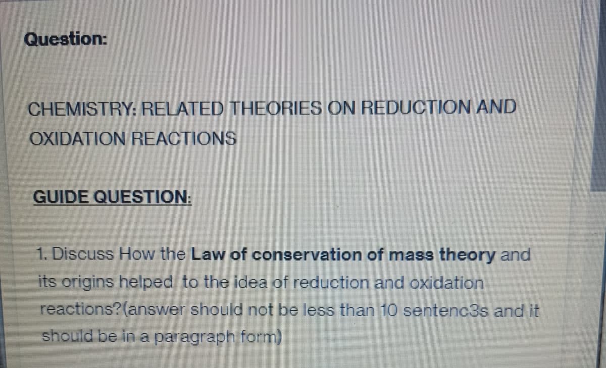 Question:
CHEMISTRY: RELATED THEORIES ON REDUCTION AND
OXIDATION REACTIONS
GUIDE QUESTION:
1. Discuss How the Law of conservation of mass theory and
its origins helped to the idea of reduction and oxidation
reactions? (answer should not be less than 10 sentenc3s and it
should be in a paragraph form)
