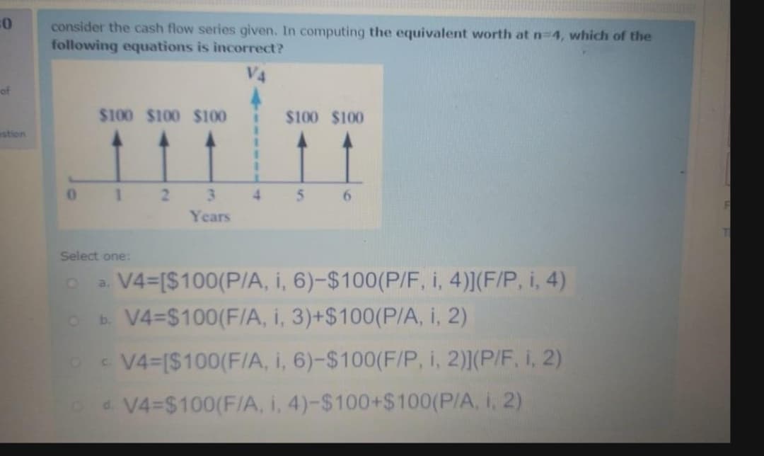 consider the cash flow series given. In computing the equivalent worth at n-4, which of the
following equations is incorrect?
of
$100 $100 $100
$100 $100
estion
1 2 3
4
5.
Years
Select one:
V4=[$100(P/A, i, 6)-$100(P/F, i, 4)](F/P, i, 4)
b. V4=$100(F/A, i, 3)+$100(P/A, i, 2)
a.
- V4-[$100(F/A, i, 6)-$100(F/P, i, 2)(P/F, i, 2)
d. V4-$100(F/A, i, 4)-$100+$100(P/A, i, 2)
