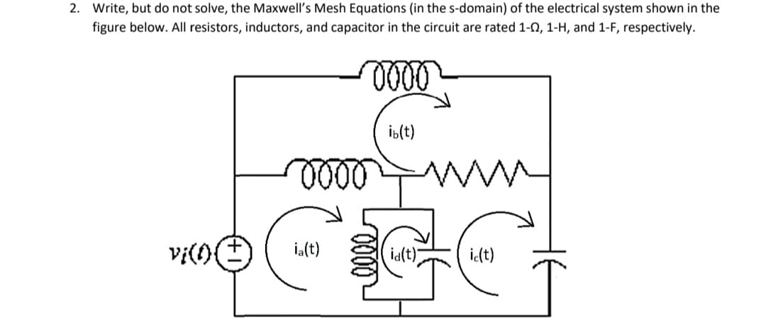 2. Write, but do not solve, the Maxwell's Mesh Equations (in the s-domain) of the electrical system shown in the
figure below. All resistors, inductors, and capacitor in the circuit are rated 1-0, 1-H, and 1-F, respectively.
0000
0000
vie
ia(t)
ib(t)
id(t)
ic(t)
GCG
